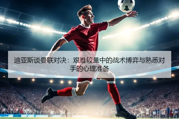 迪亚斯谈曼联对决:艰难较量中的战术博弈与熟悉对手的心理准备